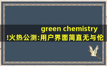 green chemistry!火热公测:用户界面简直无与伦比！,greenchemistry官网